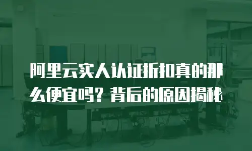 阿里云实人认证折扣真的那么便宜吗？背后的原因揭秘