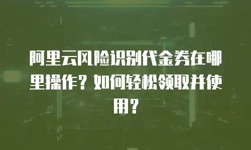 阿里云风险识别代金券在哪里操作？如何轻松领取并使用？