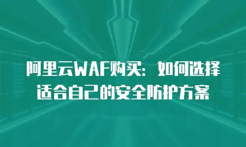 阿里云WAF购买：如何选择适合自己的安全防护方案