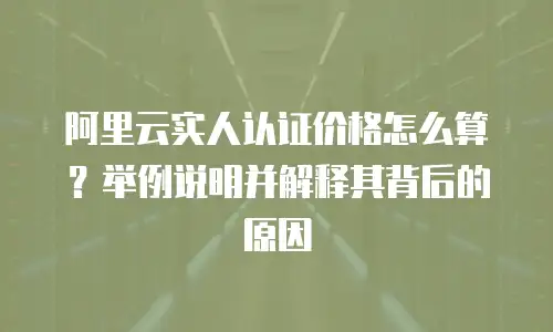 阿里云实人认证价格怎么算？举例说明并解释其背后的原因