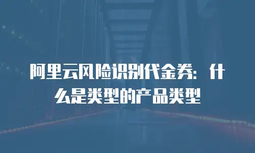 阿里云风险识别代金券：什么是类型的产品类型