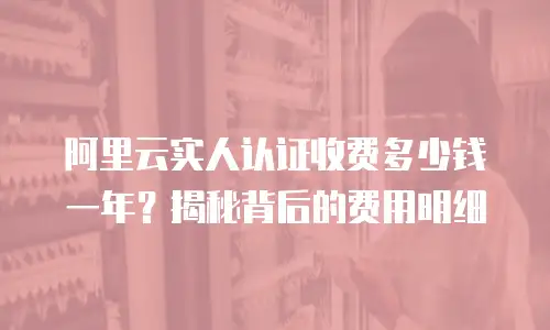 阿里云实人认证收费多少钱一年？揭秘背后的费用明细
