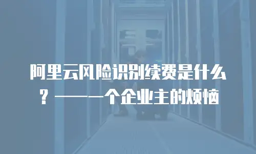 阿里云风险识别续费是什么？——一个企业主的烦恼