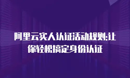 阿里云实人认证活动规则:让你轻松搞定身份认证