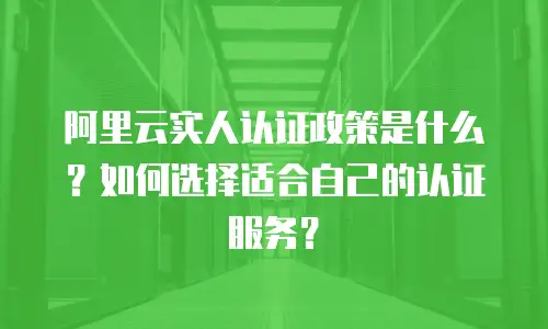 阿里云实人认证政策是什么？如何选择适合自己的认证服务？