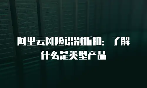 阿里云风险识别折扣：了解什么是类型产品