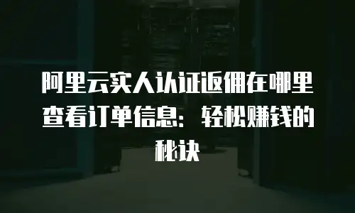 阿里云实人认证返佣在哪里查看订单信息：轻松赚钱的秘诀