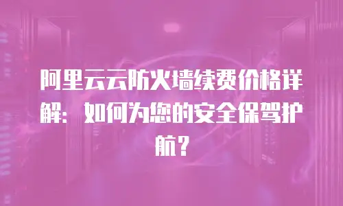 阿里云云防火墙续费价格详解：如何为您的安全保驾护航？
