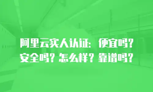 阿里云实人认证：便宜吗？安全吗？怎么样？靠谱吗？