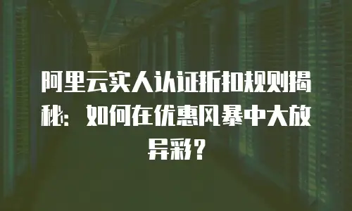 阿里云实人认证折扣规则揭秘：如何在优惠风暴中大放异彩？