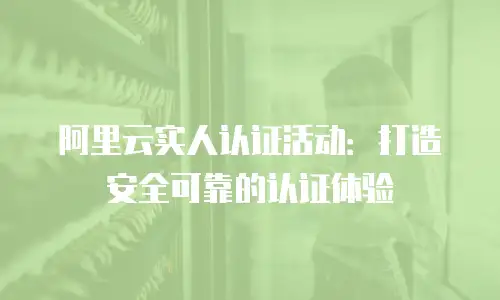 阿里云实人认证活动：打造安全可靠的认证体验