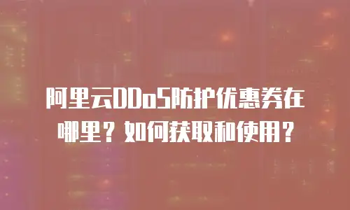阿里云DDoS防护优惠券在哪里？如何获取和使用？