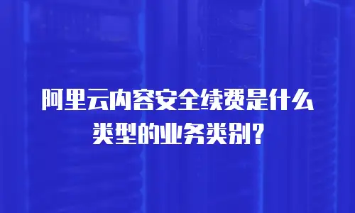 阿里云内容安全续费是什么类型的业务类别？