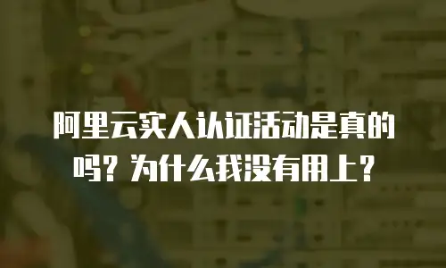 阿里云实人认证活动是真的吗？为什么我没有用上？