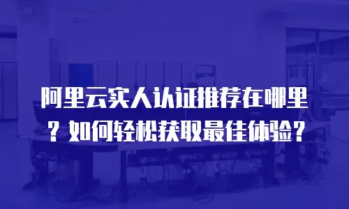 阿里云实人认证推荐在哪里？如何轻松获取最佳体验？
