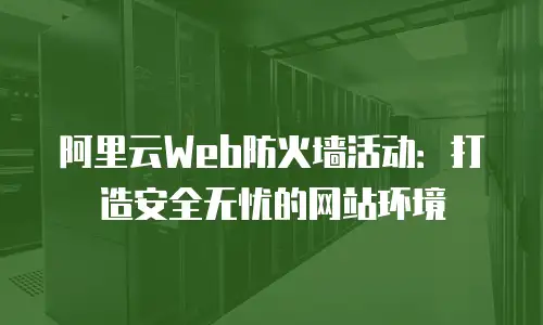 阿里云Web防火墙活动：打造安全无忧的网站环境
