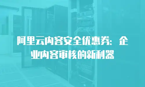 阿里云内容安全优惠券：企业内容审核的新利器