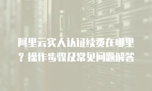 阿里云实人认证续费在哪里？操作步骤及常见问题解答