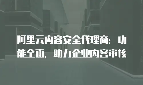 阿里云内容安全代理商：功能全面，助力企业内容审核