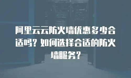 阿里云云防火墙优惠多少合适吗？如何选择合适的防火墙服务？