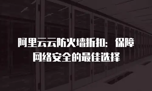 阿里云云防火墙折扣：保障网络安全的最佳选择