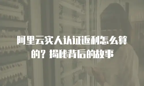 阿里云实人认证返利怎么算的？揭秘背后的故事
