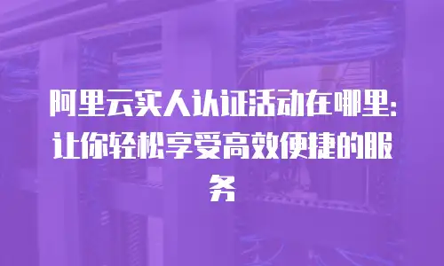 阿里云实人认证活动在哪里：让你轻松享受高效便捷的服务