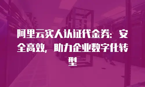 阿里云实人认证代金券：安全高效，助力企业数字化转型