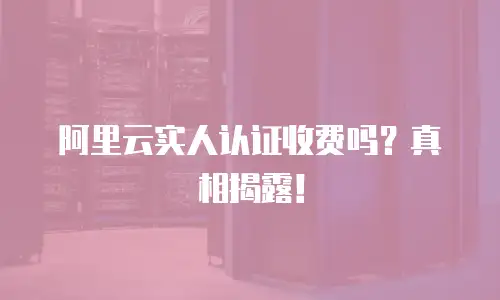 阿里云实人认证收费吗？真相揭露！