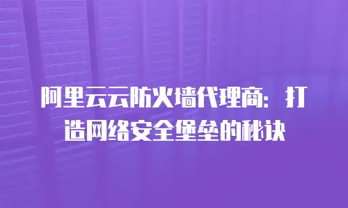 阿里云云防火墙代理商：打造网络安全堡垒的秘诀