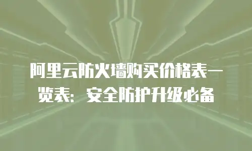 阿里云防火墙购买价格表一览表：安全防护升级必备
