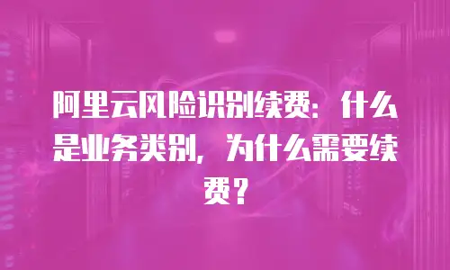 阿里云风险识别续费：什么是业务类别，为什么需要续费？