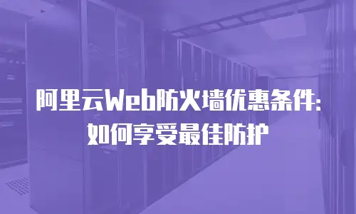 阿里云Web防火墙优惠条件：如何享受最佳防护