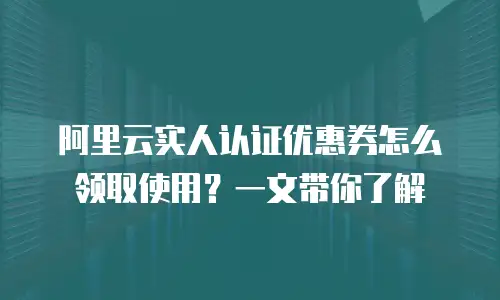 阿里云实人认证优惠券怎么领取使用？一文带你了解