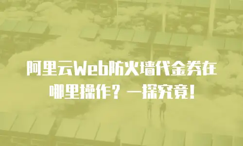 阿里云Web防火墙代金券在哪里操作？一探究竟！