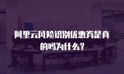 阿里云风险识别优惠券是真的吗为什么？