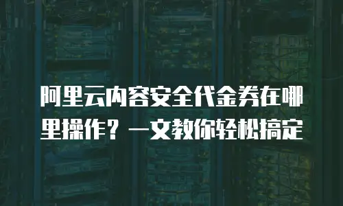 阿里云内容安全代金券在哪里操作？一文教你轻松搞定