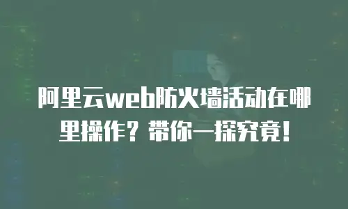 阿里云web防火墙活动在哪里操作？带你一探究竟！