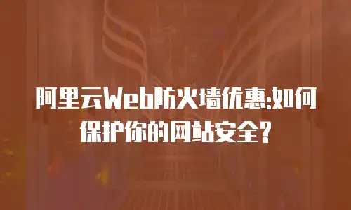 阿里云Web防火墙优惠:如何保护你的网站安全?