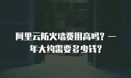 阿里云防火墙费用高吗？一年大约需要多少钱？
