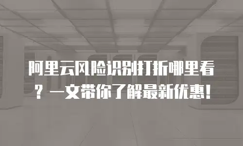 阿里云风险识别打折哪里看？一文带你了解最新优惠！