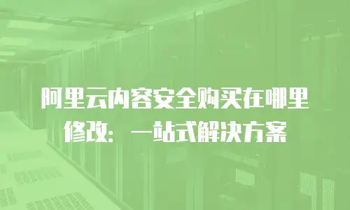 阿里云内容安全购买在哪里修改：一站式解决方案