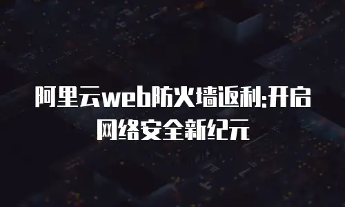 阿里云web防火墙返利:开启网络安全新纪元