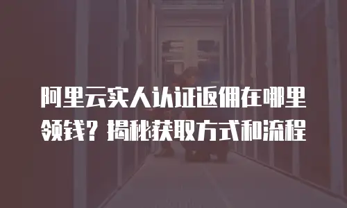 阿里云实人认证返佣在哪里领钱？揭秘获取方式和流程