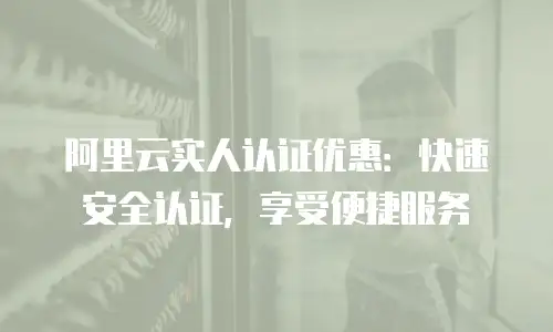 阿里云实人认证优惠：快速安全认证，享受便捷服务