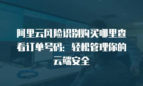阿里云风险识别购买哪里查看订单号码：轻松管理你的云端安全