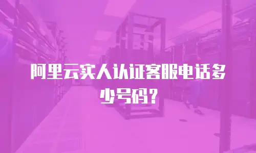 阿里云实人认证客服电话多少号码？