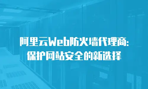 阿里云Web防火墙代理商：保护网站安全的新选择
