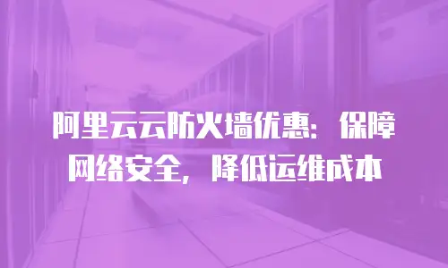 阿里云云防火墙优惠：保障网络安全，降低运维成本