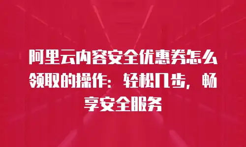 阿里云内容安全优惠券怎么领取的操作：轻松几步，畅享安全服务